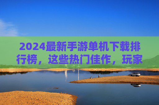 2024最新手游单机下载排行榜,这些热门佳作,玩家必玩! 2024最新手游单机下载排行榜,这些热门佳作,玩家必玩!