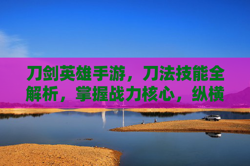 刀剑英雄手游,刀法技能全解析,掌握战力核心,纵横江湖快意恩仇 刀剑英雄手游,刀法技能全解析,掌握战力核心,纵横江湖快意恩仇