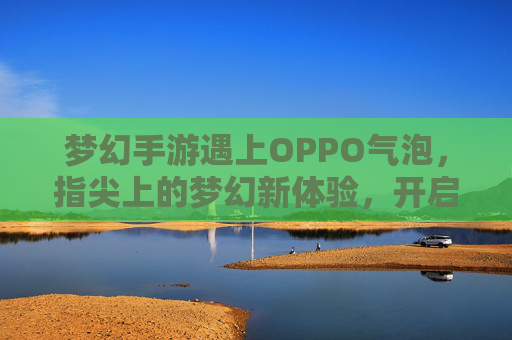 梦幻手游遇上OPPO气泡,指尖上的梦幻新体验,开启沉浸式掌上之旅 梦幻手游遇上OPPO气泡,指尖上的梦幻新体验,开启沉浸式掌上之旅