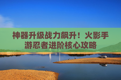 神器升级战力飙升!火影手游忍者进阶核心攻略 神器升级战力飙升!火影手游忍者进阶核心攻略
