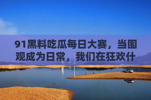 91黑料吃瓜每日大赛,当围观成为日常,我们在狂欢什么? 91黑料吃瓜每日大赛,当围观成为日常,我们在狂欢什么?