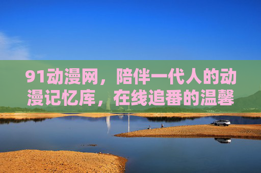 91动漫网,陪伴一代人的动漫记忆库,在线追番的温馨港湾 91动漫网,陪伴一代人的动漫记忆库,在线追番的温馨港湾