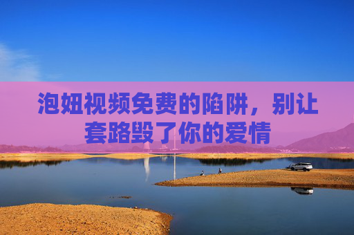 泡妞视频免费的陷阱,别让套路毁了你的爱情 泡妞视频免费的陷阱,别让套路毁了你的爱情