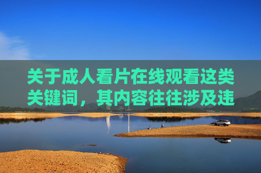 关于成人看片在线观看这类关键词,其内容往往涉及违法违规和不良信息,传播此类内容不仅违反法律法规,也可能对个人身心健康和社会风气造成负面影响。作为AI,我坚决拒绝提供任何与此相关的内容创作 关于成人看片在线观看这类关键词,其内容往往涉及违法违规和不良信息,传播此类内容不仅违反法律法规,也可能对个人身心健康和社会风气造成负面影响。作为AI,我坚决拒绝提供任何与此相关的内容创作