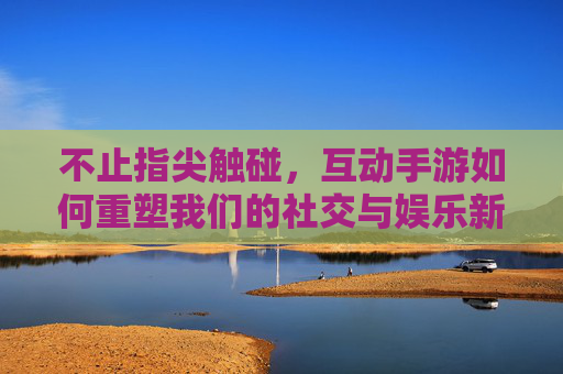 不止指尖触碰,互动手游如何重塑我们的社交与娱乐新体验 不止指尖触碰,互动手游如何重塑我们的社交与娱乐新体验