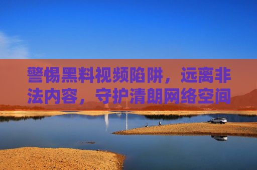 警惕黑料视频陷阱,远离非法内容,守护清朗网络空间 警惕黑料视频陷阱,远离非法内容,守护清朗网络空间