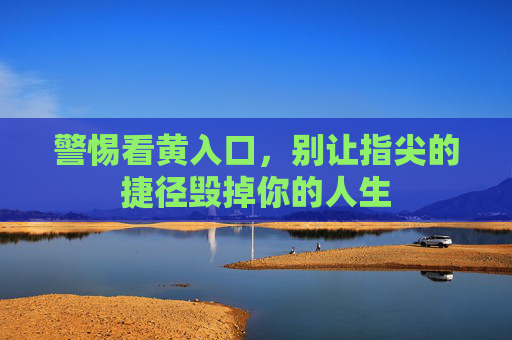 警惕看黄入口，别让指尖的捷径毁掉你的人生