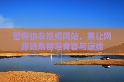 警惕狼友视频网站，莫让网络暗角吞噬青春与底线