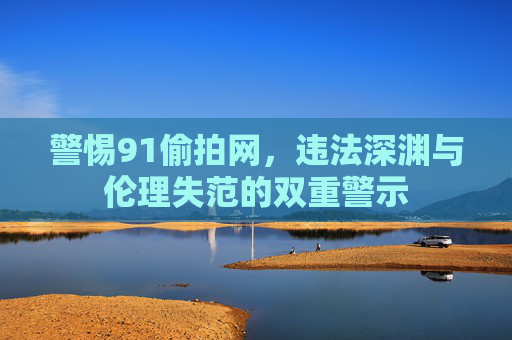 警惕91偷拍网,违法深渊与伦理失范的双重警示 警惕91偷拍网,违法深渊与伦理失范的双重警示