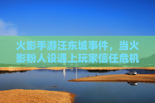火影手游汪东城事件,当火影粉人设遇上玩家信任危机 火影手游汪东城事件,当火影粉人设遇上玩家信任危机