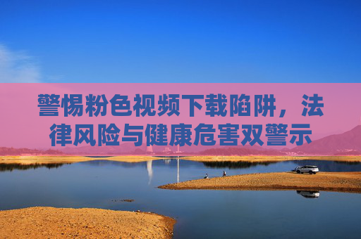 警惕粉色视频下载陷阱,法律风险与健康危害双警示 警惕粉色视频下载陷阱,法律风险与健康危害双警示