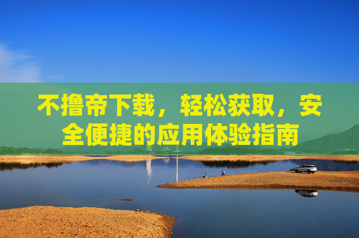 不撸帝下载，轻松获取，安全便捷的应用体验指南