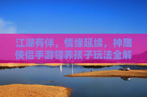 江湖有伴,情缘延续,神雕侠侣手游领养孩子玩法全解析 江湖有伴,情缘延续,神雕侠侣手游领养孩子玩法全解析