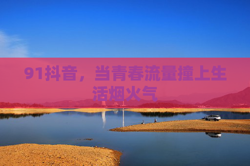 91抖音,当青春流量撞上生活烟火气 91抖音,当青春流量撞上生活烟火气