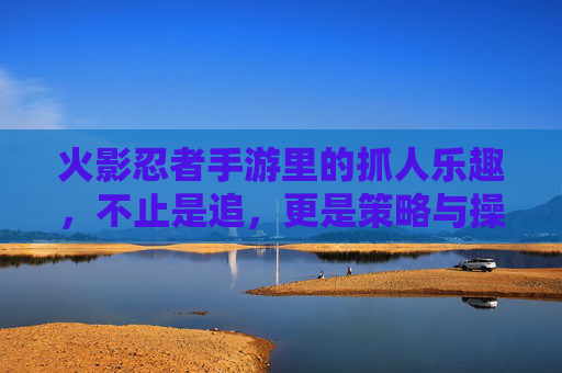 火影忍者手游里的抓人乐趣,不止是追,更是策略与操作的较量 火影忍者手游里的抓人乐趣,不止是追,更是策略与操作的较量