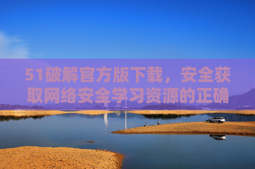 51破解官方版下载,安全获取网络安全学习资源的正确指南 51破解官方版下载,安全获取网络安全学习资源的正确指南
