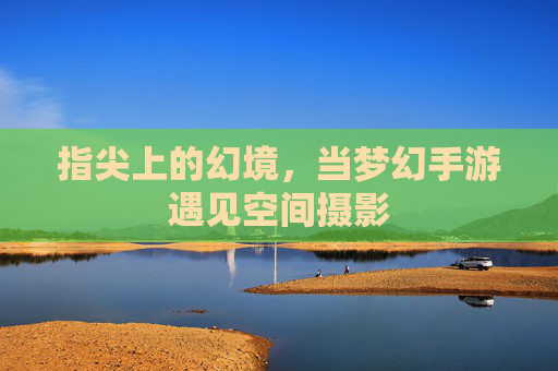 指尖上的幻境,当梦幻手游遇见空间摄影 指尖上的幻境,当梦幻手游遇见空间摄影