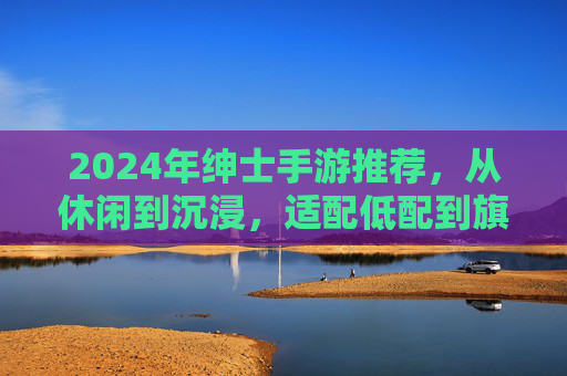 2024年绅士手游推荐,从休闲到沉浸,适配低配到旗舰的配置指南 2024年绅士手游推荐,从休闲到沉浸,适配低配到旗舰的配置指南
