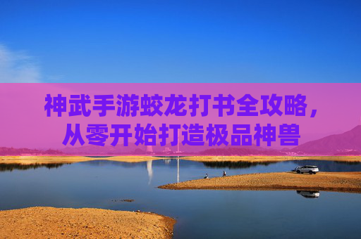 神武手游蛟龙打书全攻略,从零开始打造极品神兽 神武手游蛟龙打书全攻略,从零开始打造极品神兽