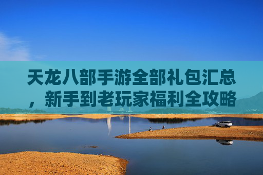 天龙八部手游全部礼包汇总,新手到老玩家福利全攻略,助你畅游江湖不氪金! 天龙八部手游全部礼包汇总,新手到老玩家福利全攻略,助你畅游江湖不氪金!