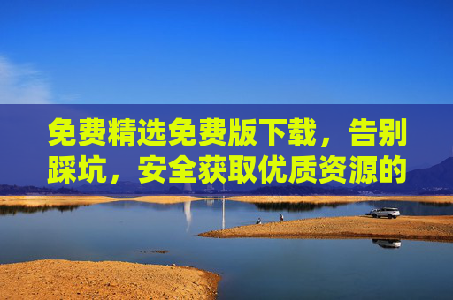 免费精选免费版下载,告别踩坑,安全获取优质资源的全指南 免费精选免费版下载,告别踩坑,安全获取优质资源的全指南