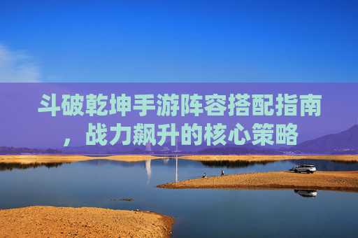 斗破乾坤手游阵容搭配指南,战力飙升的核心策略 斗破乾坤手游阵容搭配指南,战力飙升的核心策略