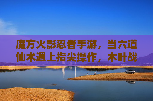 魔方火影忍者手游,当六道仙术遇上指尖操作,木叶战场再燃战火 魔方火影忍者手游,当六道仙术遇上指尖操作,木叶战场再燃战火