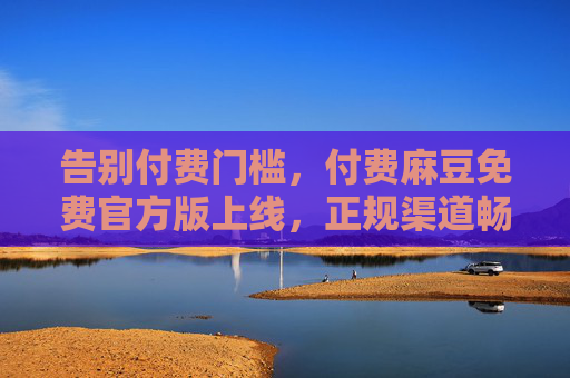 告别付费门槛,付费麻豆免费官方版上线,正规渠道畅享优质内容 告别付费门槛,付费麻豆免费官方版上线,正规渠道畅享优质内容