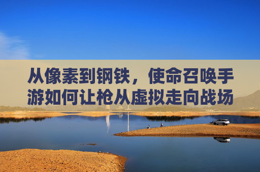 从像素到钢铁,使命召唤手游如何让枪从虚拟走向战场? 从像素到钢铁,使命召唤手游如何让枪从虚拟走向战场?