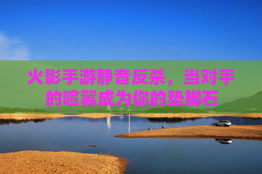 火影手游静音反杀,当对手的喧嚣成为你的垫脚石 火影手游静音反杀,当对手的喧嚣成为你的垫脚石