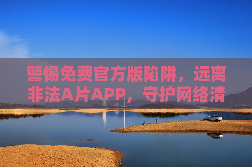 警惕免费官方版陷阱,远离非法A片APP,守护网络清朗空间 警惕免费官方版陷阱,远离非法A片APP,守护网络清朗空间