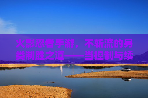火影忍者手游,不斩流的另类制胜之道——当控制与续航成为战场主宰 火影忍者手游,不斩流的另类制胜之道——当控制与续航成为战场主宰