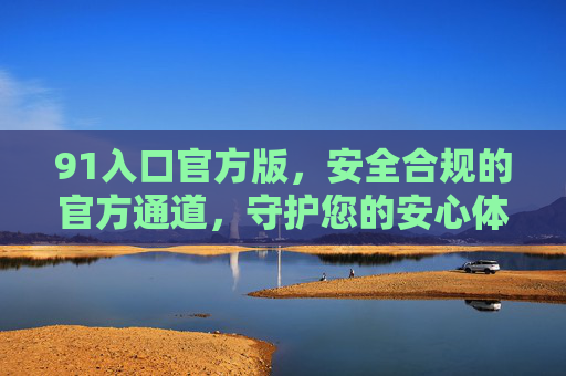 91入口官方版,安全合规的官方通道,守护您的安心体验 91入口官方版,安全合规的官方通道,守护您的安心体验