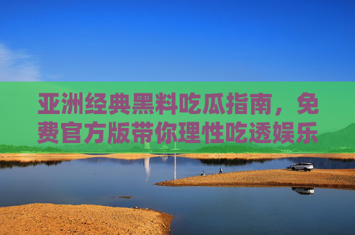 亚洲经典黑料吃瓜指南,免费官方版带你理性吃透娱乐圈往事 亚洲经典黑料吃瓜指南,免费官方版带你理性吃透娱乐圈往事