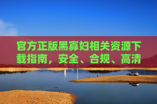 官方正版黑寡妇相关资源下载指南,安全、合规、高清体验 官方正版黑寡妇相关资源下载指南,安全、合规、高清体验
