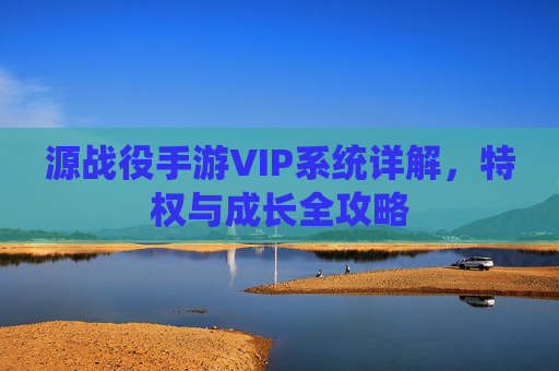 源战役手游VIP系统详解,特权与成长全攻略 源战役手游VIP系统详解,特权与成长全攻略