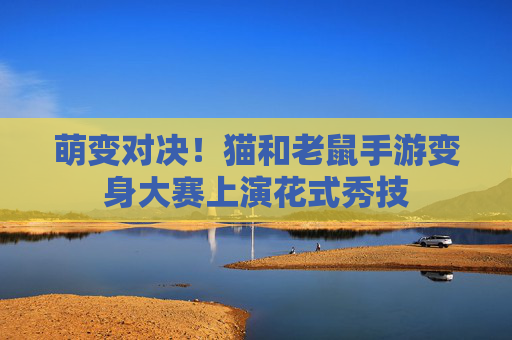 萌变对决!猫和老鼠手游变身大赛上演花式秀技 萌变对决!猫和老鼠手游变身大赛上演花式秀技