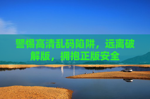 警惕高清乱码陷阱,远离破解版,拥抱正版安全 警惕高清乱码陷阱,远离破解版,拥抱正版安全