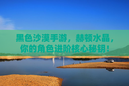 黑色沙漠手游,赫顿水晶,你的角色进阶核心秘钥! 黑色沙漠手游,赫顿水晶,你的角色进阶核心秘钥!