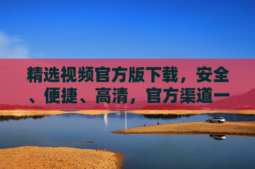 精选视频官方版下载,安全、便捷、高清,官方渠道一站式体验 精选视频官方版下载,安全、便捷、高清,官方渠道一站式体验