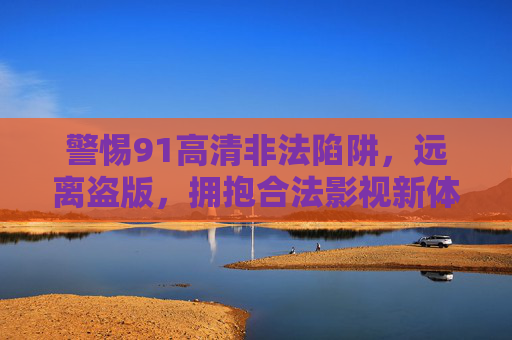 警惕91高清非法陷阱,远离盗版,拥抱合法影视新体验 警惕91高清非法陷阱,远离盗版,拥抱合法影视新体验