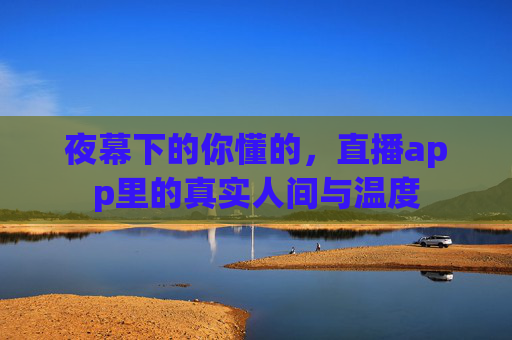 夜幕下的你懂的,直播app里的真实人间与温度 夜幕下的你懂的,直播app里的真实人间与温度