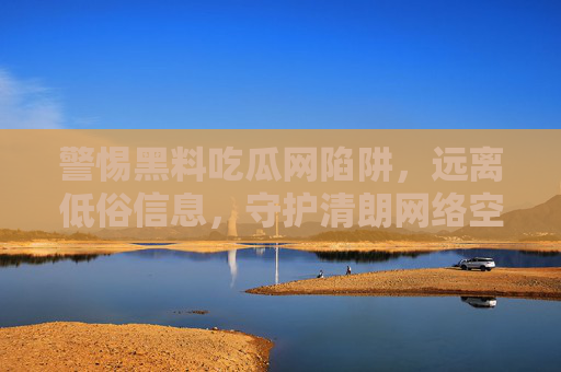 警惕黑料吃瓜网陷阱,远离低俗信息,守护清朗网络空间 警惕黑料吃瓜网陷阱,远离低俗信息,守护清朗网络空间
