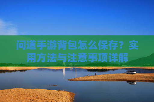 问道手游背包怎么保存?实用方法与注意事项详解 问道手游背包怎么保存?实用方法与注意事项详解