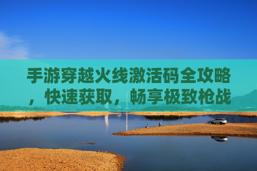 手游穿越火线激活码全攻略,快速获取,畅享极致枪战体验 手游穿越火线激活码全攻略,快速获取,畅享极致枪战体验