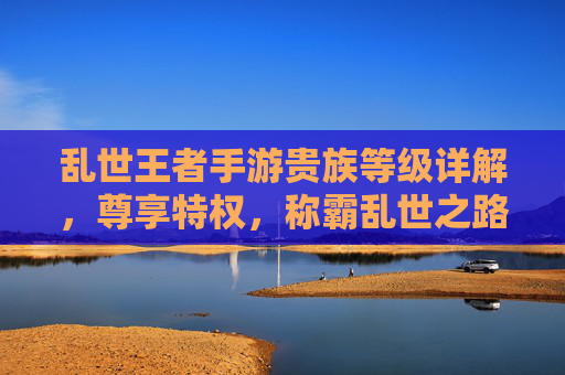 乱世王者手游贵族等级详解,尊享特权,称霸乱世之路 乱世王者手游贵族等级详解,尊享特权,称霸乱世之路