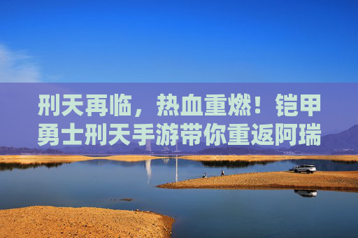 刑天再临,热血重燃!铠甲勇士刑天手游带你重返阿瑞斯星战场 刑天再临,热血重燃!铠甲勇士刑天手游带你重返阿瑞斯星战场
