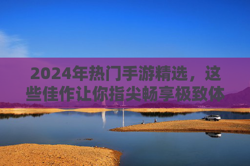 2024年热门手游精选,这些佳作让你指尖畅享极致体验 2024年热门手游精选,这些佳作让你指尖畅享极致体验