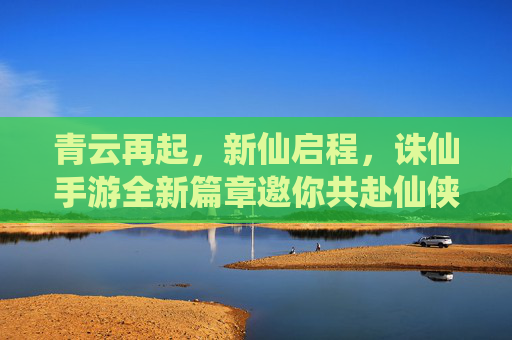 青云再起,新仙启程,诛仙手游全新篇章邀你共赴仙侠之约 青云再起,新仙启程,诛仙手游全新篇章邀你共赴仙侠之约
