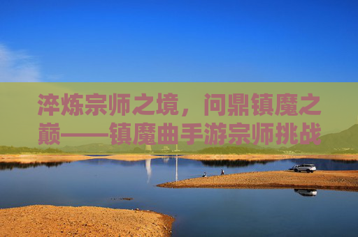 淬炼宗师之境,问鼎镇魔之巅——镇魔曲手游宗师挑战全攻略 淬炼宗师之境,问鼎镇魔之巅——镇魔曲手游宗师挑战全攻略